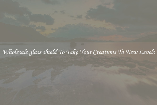 Wholesale glass shield To Take Your Creations To New Levels