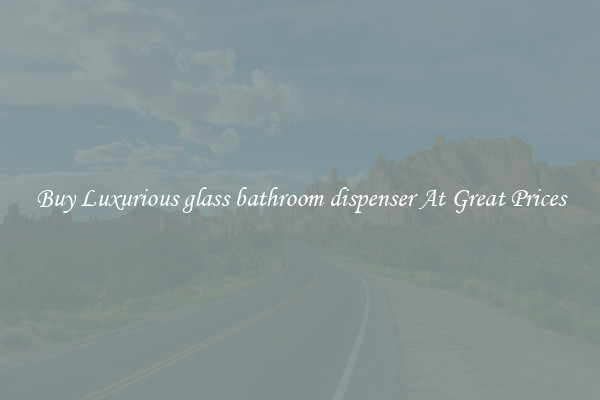 Buy Luxurious glass bathroom dispenser At Great Prices